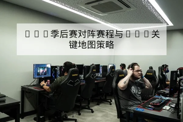 LPL季后赛对阵赛程与BO5关键地图策略